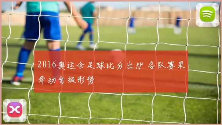2016奥运会足球比分出炉 各队赛果牵动晋级形势