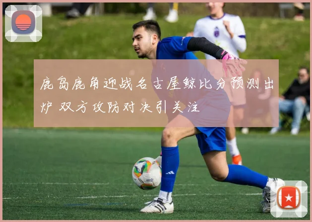 鹿岛鹿角迎战名古屋鲸比分预测出炉 双方攻防对决引关注