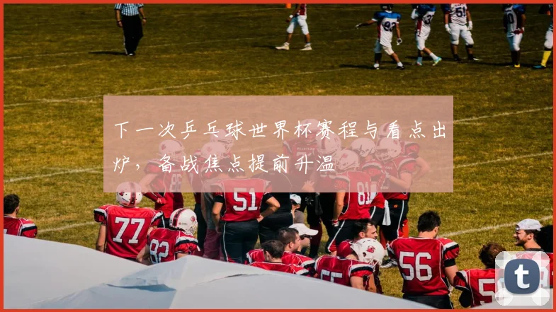 下一次乒乓球世界杯赛程与看点出炉，备战焦点提前升温