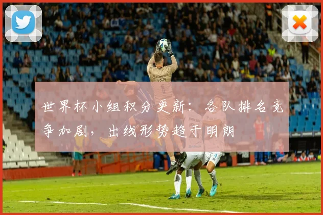 世界杯小组积分更新:各队排名竞争加剧,出线形势趋于明朗