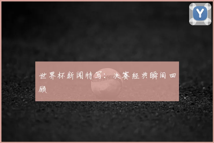 世界杯新闻特写:决赛经典瞬间回顾