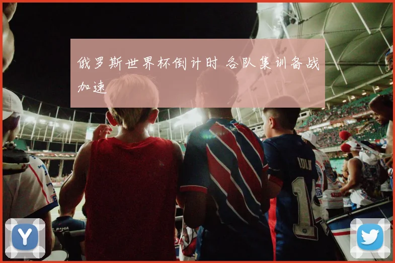 俄罗斯世界杯倒计时 各队集训备战加速