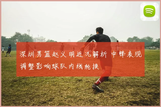 深圳男篮赵义明近况解析 中锋表现调整影响球队内线轮换