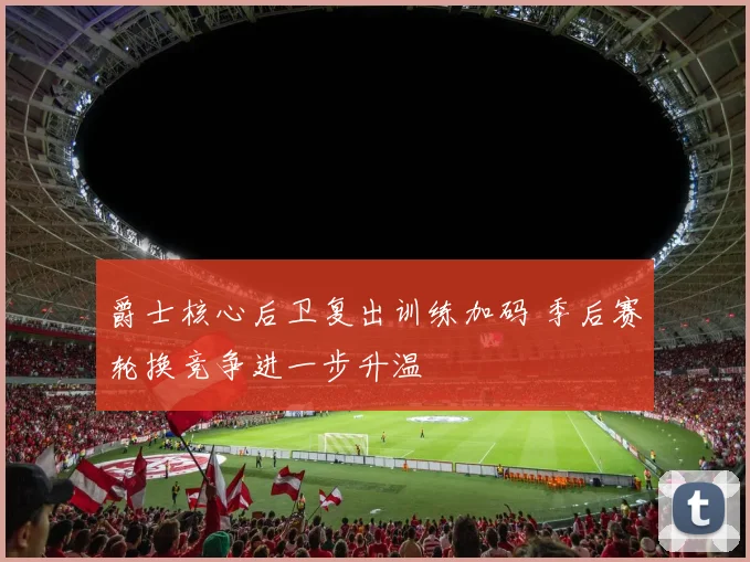 爵士核心后卫复出训练加码 季后赛轮换竞争进一步升温