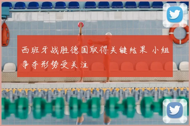 西班牙战胜德国取得关键结果 小组争夺形势受关注