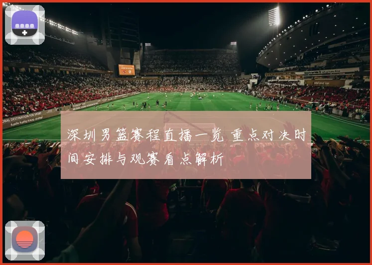 深圳男篮赛程直播一览 重点对决时间安排与观赛看点解析
