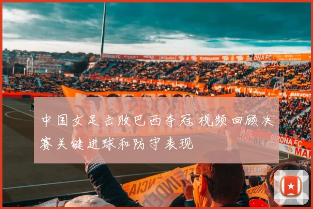 中国女足击败巴西夺冠 视频回顾决赛关键进球和防守表现