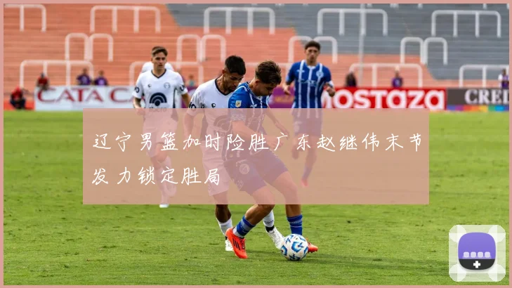 辽宁男篮加时险胜广东赵继伟末节发力锁定胜局