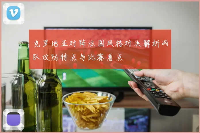 克罗地亚对阵法国风格对决解析两队攻防特点与比赛看点