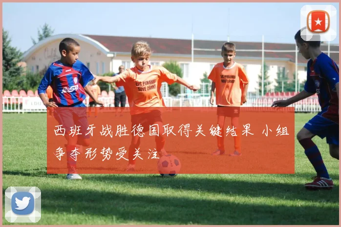 西班牙战胜德国取得关键结果 小组争夺形势受关注