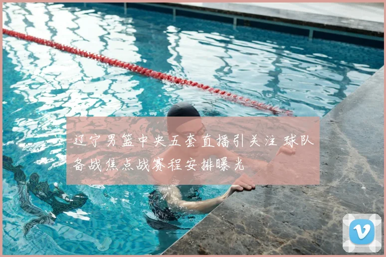 辽宁男篮中央五套直播引关注 球队备战焦点战赛程安排曝光