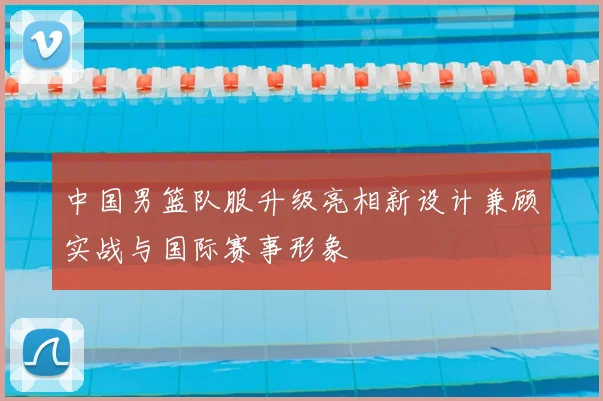 中国男篮队服升级亮相新设计兼顾实战与国际赛事形象