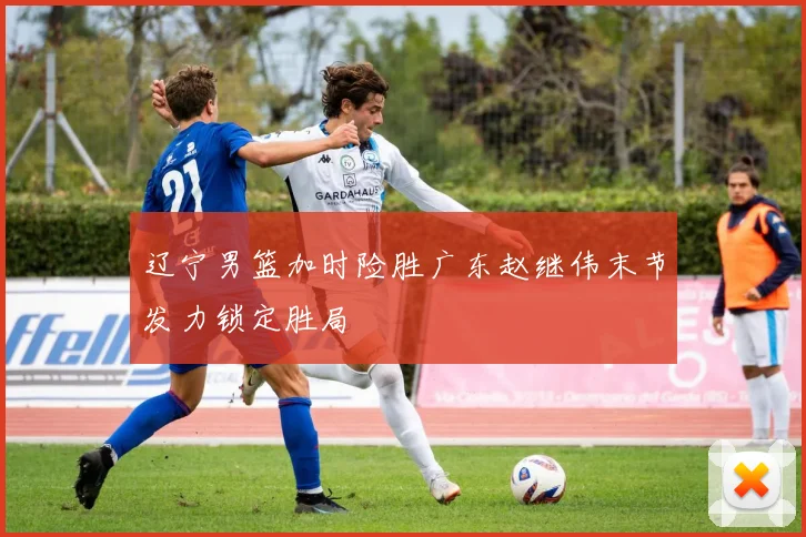 辽宁男篮加时险胜广东赵继伟末节发力锁定胜局