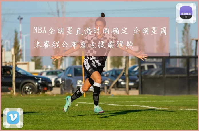 NBA全明星直播时间确定 全明星周末赛程公布看点提前预热