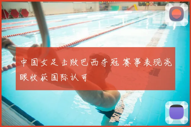 中国女足击败巴西夺冠 赛事表现亮眼收获国际认可