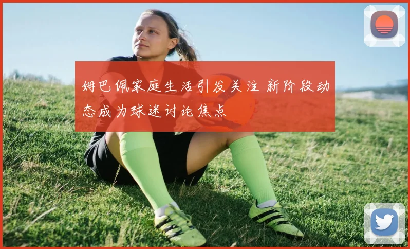 姆巴佩家庭生活引发关注 新阶段动态成为球迷讨论焦点