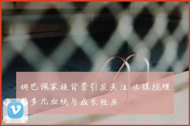 姆巴佩家族背景引发关注 法媒梳理其多元血统与成长经历